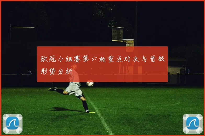 欧冠小组赛第六轮重点对决与晋级形势分析