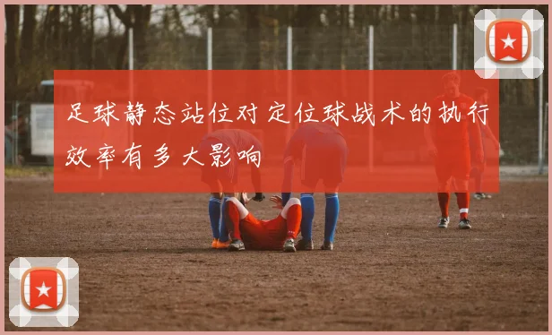 足球静态站位对定位球战术的执行效率有多大影响