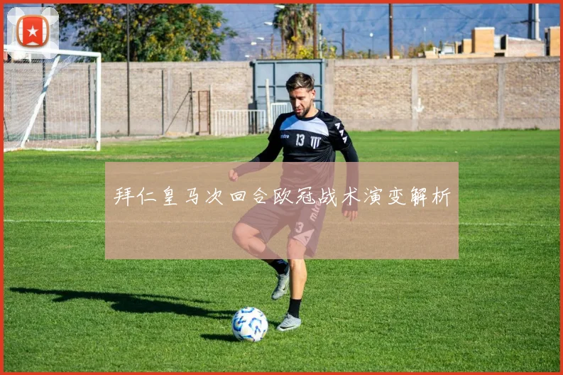 拜仁皇马次回合欧冠战术演变解析